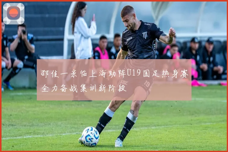 邵佳一亲临上海助阵U19国足热身赛全力备战集训新阶段