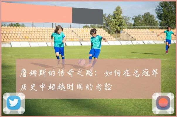 詹姆斯的传奇之路：如何在总冠军历史中超越时间的考验