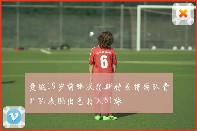 曼城19岁前锋沃赫斯特或将离队青年队表现出色打入61球
