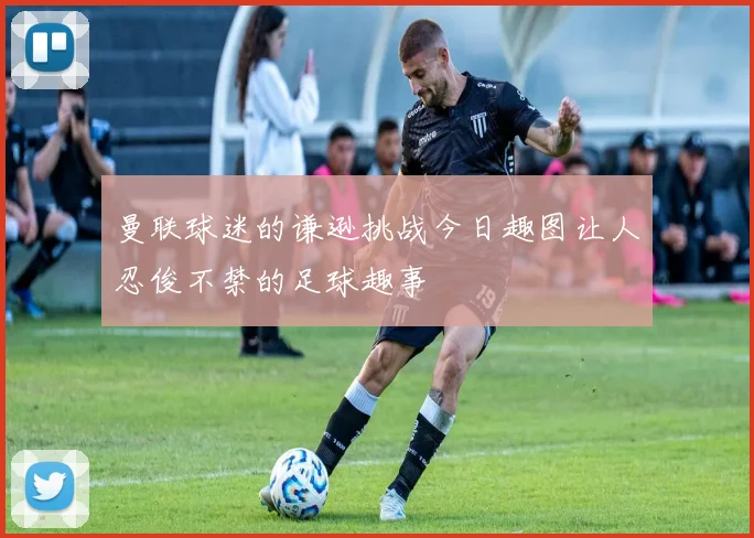 曼联球迷的谦逊挑战今日趣图让人忍俊不禁的足球趣事