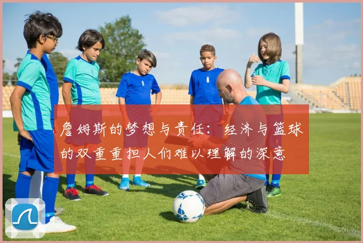 詹姆斯的梦想与责任：经济与篮球的双重重担人们难以理解的深意