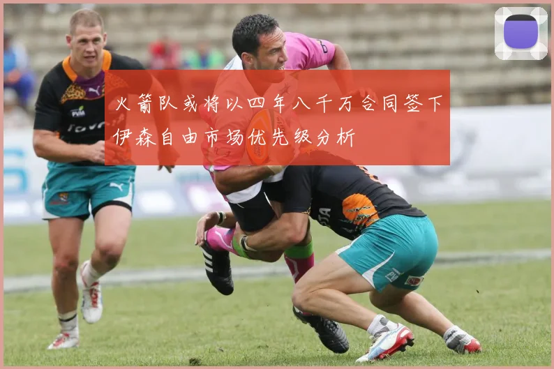 火箭队或将以四年八千万合同签下伊森自由市场优先级分析
