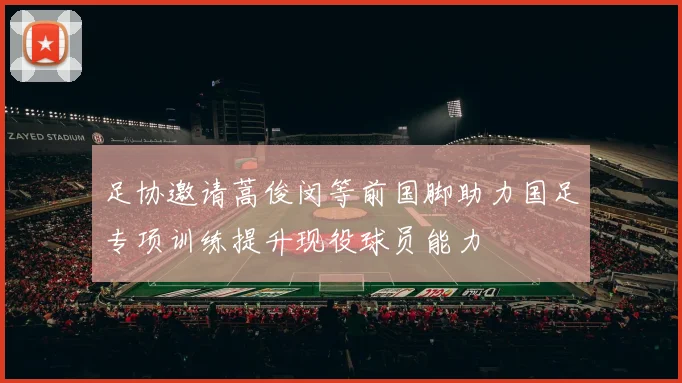 足协邀请蒿俊闵等前国脚助力国足专项训练提升现役球员能力