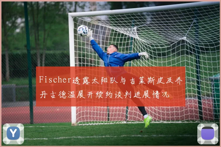 Fischer透露太阳队与吉莱斯皮及乔丹古德温展开续约谈判进展情况