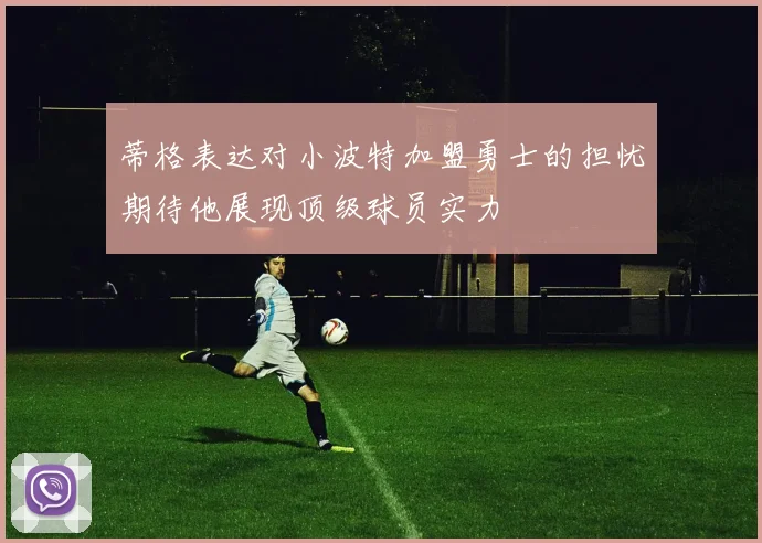 蒂格表达对小波特加盟勇士的担忧期待他展现顶级球员实力