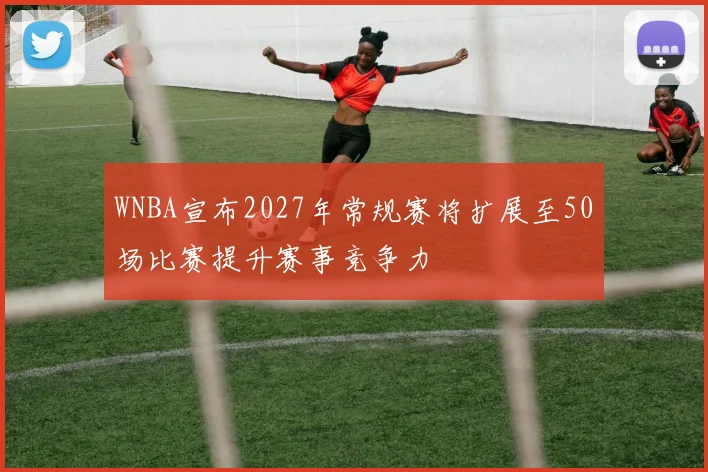 WNBA宣布2027年常规赛将扩展至50场比赛提升赛事竞争力