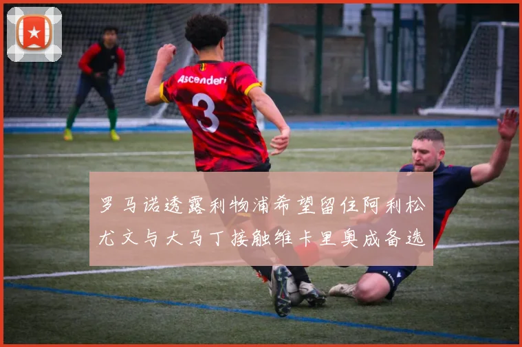 罗马诺透露利物浦希望留住阿利松尤文与大马丁接触维卡里奥成备选
