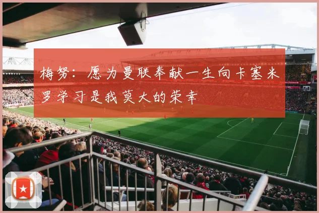 梅努：愿为曼联奉献一生向卡塞米罗学习是我莫大的荣幸