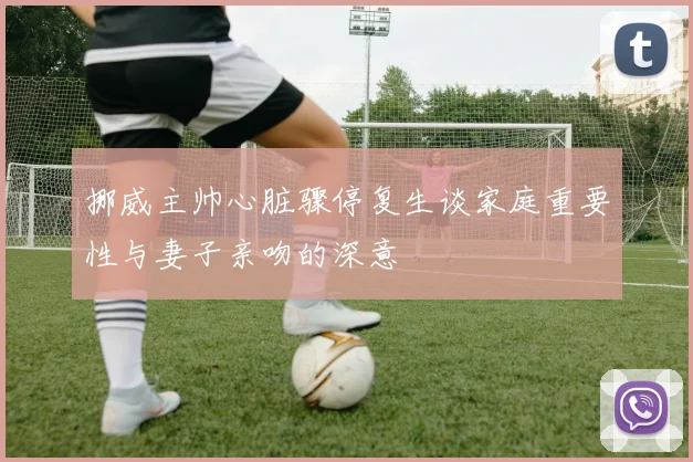 挪威主帅心脏骤停复生谈家庭重要性与妻子亲吻的深意