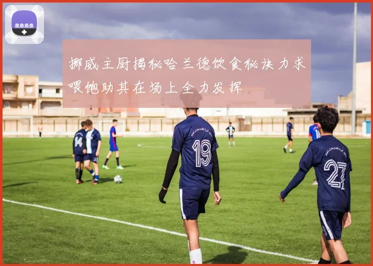 挪威主厨揭秘哈兰德饮食秘诀力求喂饱助其在场上全力发挥