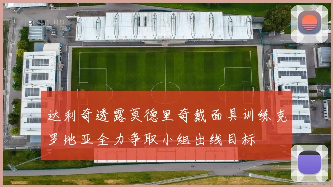 达利奇透露莫德里奇戴面具训练克罗地亚全力争取小组出线目标