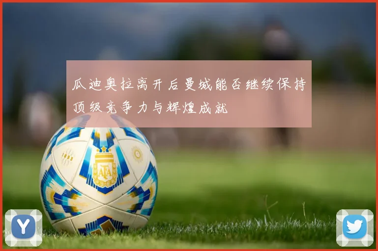 瓜迪奥拉离开后曼城能否继续保持顶级竞争力与辉煌成就