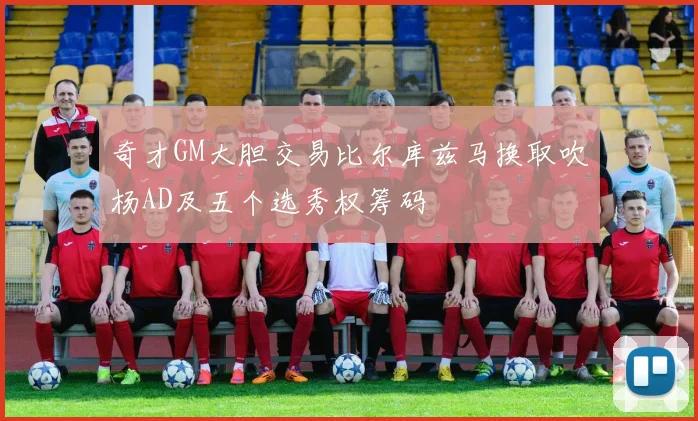奇才GM大胆交易比尔库兹马换取吹杨AD及五个选秀权筹码
