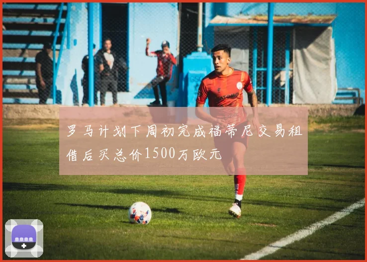 罗马计划下周初完成福蒂尼交易租借后买总价1500万欧元