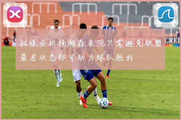 拓媒分析杨瀚森表现只需避免联盟最差状态即可助力球队胜利