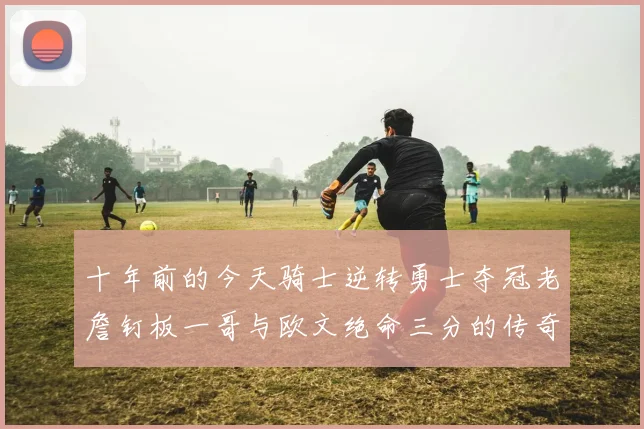 十年前的今天骑士逆转勇士夺冠老詹钉板一哥与欧文绝命三分的传奇时刻