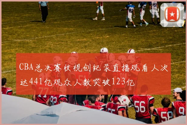 CBA总决赛收视创纪录直播观看人次达441亿观众人数突破123亿