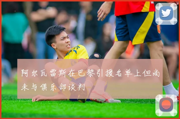 阿尔瓦雷斯在巴黎引援名单上但尚未与俱乐部谈判