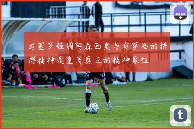 龙塞罗强调阿森西奥与贡萨洛的拼搏精神是皇马真正的精神象征