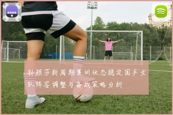 孙颖莎新周期集训状态稳定国乒女队阵容调整与备战策略分析