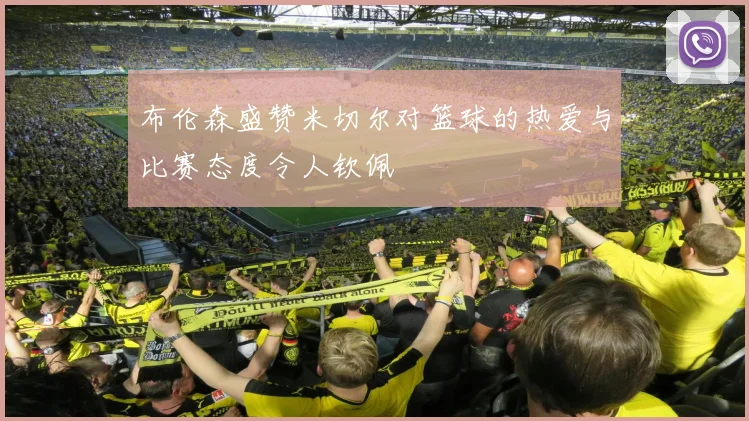 布伦森盛赞米切尔对篮球的热爱与比赛态度令人钦佩