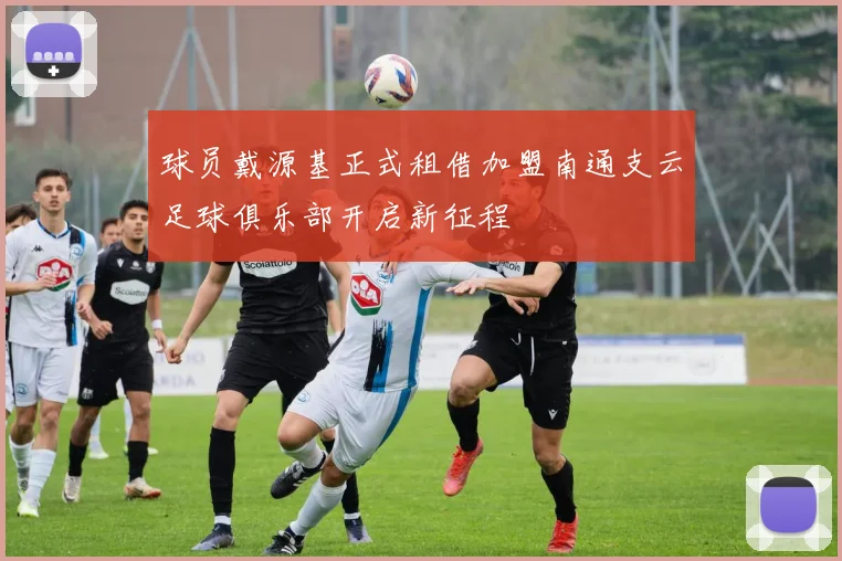 球员戴源基正式租借加盟南通支云足球俱乐部开启新征程