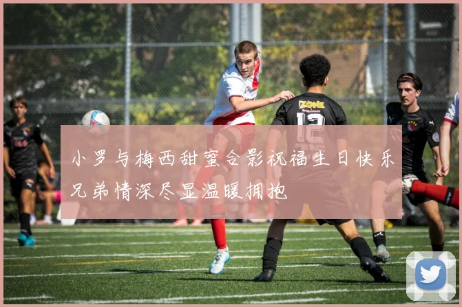 小罗与梅西甜蜜合影祝福生日快乐兄弟情深尽显温暖拥抱