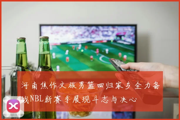 河南焦作文旅男篮回归家乡全力备战NBL新赛季展现斗志与决心