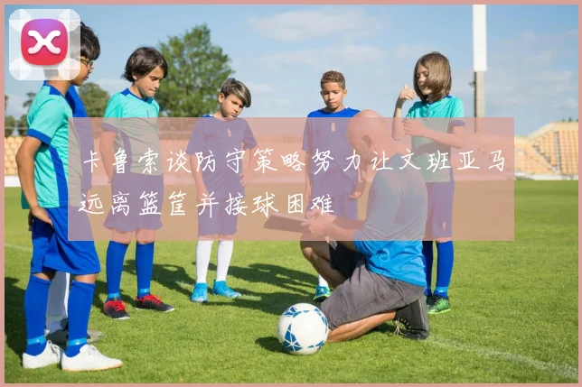 卡鲁索谈防守策略努力让文班亚马远离篮筐并接球困难