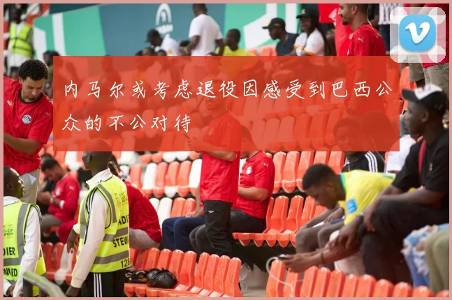 内马尔或考虑退役因感受到巴西公众的不公对待