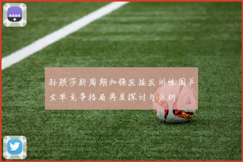 孙颖莎新周期加强发接发训练国乒女单竞争格局再度探讨与分析