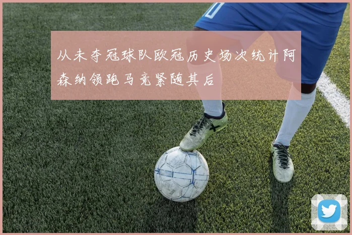从未夺冠球队欧冠历史场次统计阿森纳领跑马竞紧随其后