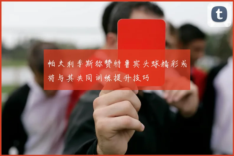 帕夫利季斯称赞特鲁宾头球精彩或将与其共同训练提升技巧
