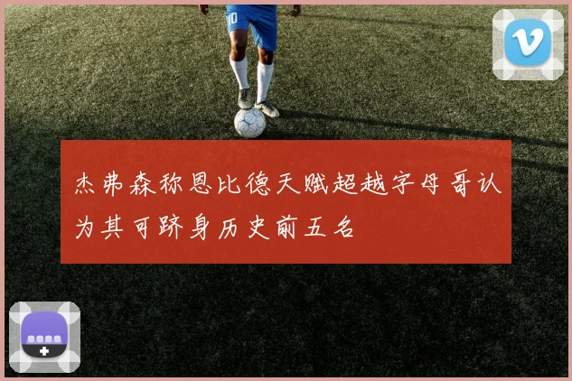 杰弗森称恩比德天赋超越字母哥认为其可跻身历史前五名