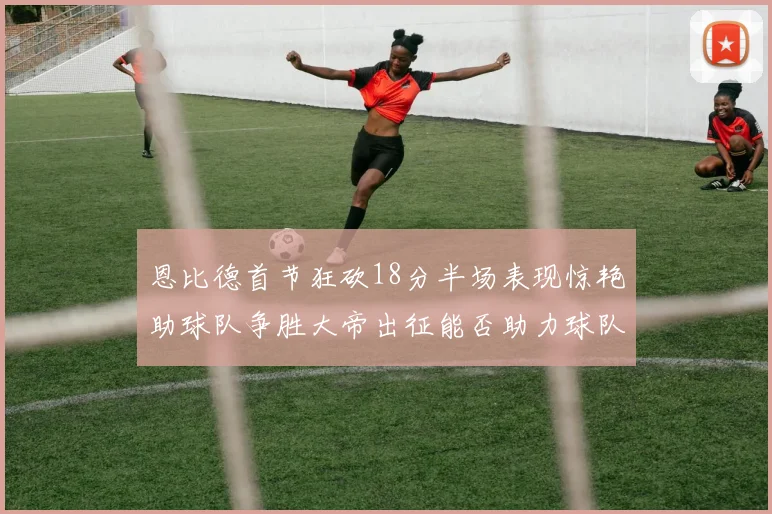 恩比德首节狂砍18分半场表现惊艳助球队争胜大帝出征能否助力球队逆袭