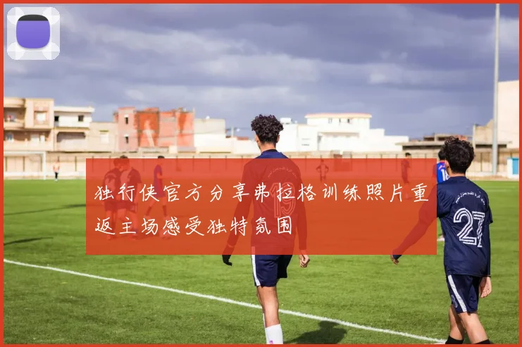独行侠官方分享弗拉格训练照片重返主场感受独特氛围